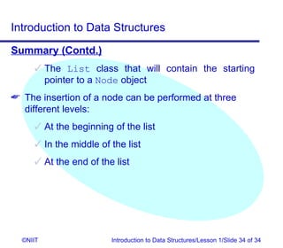 Introduction to Data Structures
Summary (Contd.)
      The List class that will contain the starting
       pointer to a Node object
 The insertion of a node can be performed at three
  different levels:
      At the beginning of the list
      In the middle of the list
      At the end of the list




  ©NIIT                 Introduction to Data Structures/Lesson 1/Slide 34 of 34
 