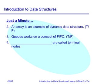 Introduction to Data Structures

 Just a Minute…
 2. An array is an example of dynamic data structure. (T/
    F)
 3. Queues works on a concept of FIFO. (T/F)
 4. ______________________ are called terminal
    nodes.




  ©NIIT                Introduction to Data Structures/Lesson 1/Slide 6 of 34
 