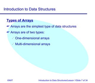 Introduction to Data Structures

 Types of Arrays
  Arrays are the simplest type of data structures
  Arrays are of two types:
       One-dimensional arrays
       Multi-dimensional arrays




  ©NIIT                 Introduction to Data Structures/Lesson 1/Slide 7 of 34
 
