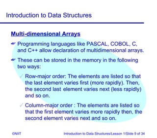Introduction to Data Structures

 Multi-dimensional Arrays
  Programming languages like PASCAL, COBOL, C,
   and C++ allow declaration of multidimensional arrays.
  These can be stored in the memory in the following
   two ways:
       Row-major order: The elements are listed so that
        the last element varies first (more rapidly). Then,
        the second last element varies next (less rapidly)
        and so on.
       Column-major order : The elements are listed so
        that the first element varies more rapidly then, the
        second element varies next and so on.

  ©NIIT                  Introduction to Data Structures/Lesson 1/Slide 9 of 34
 