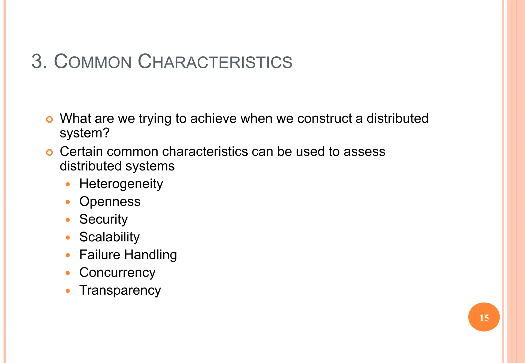 3. COMMON CHARACTERISTICS
 What are we trying to achieve when we construct a distributed
system?
 Certain common characteristics can be used to assess
distributed systems
 Heterogeneity
 Openness
 Security
 Scalability
 Failure Handling
 Concurrency
 Transparency
15
 