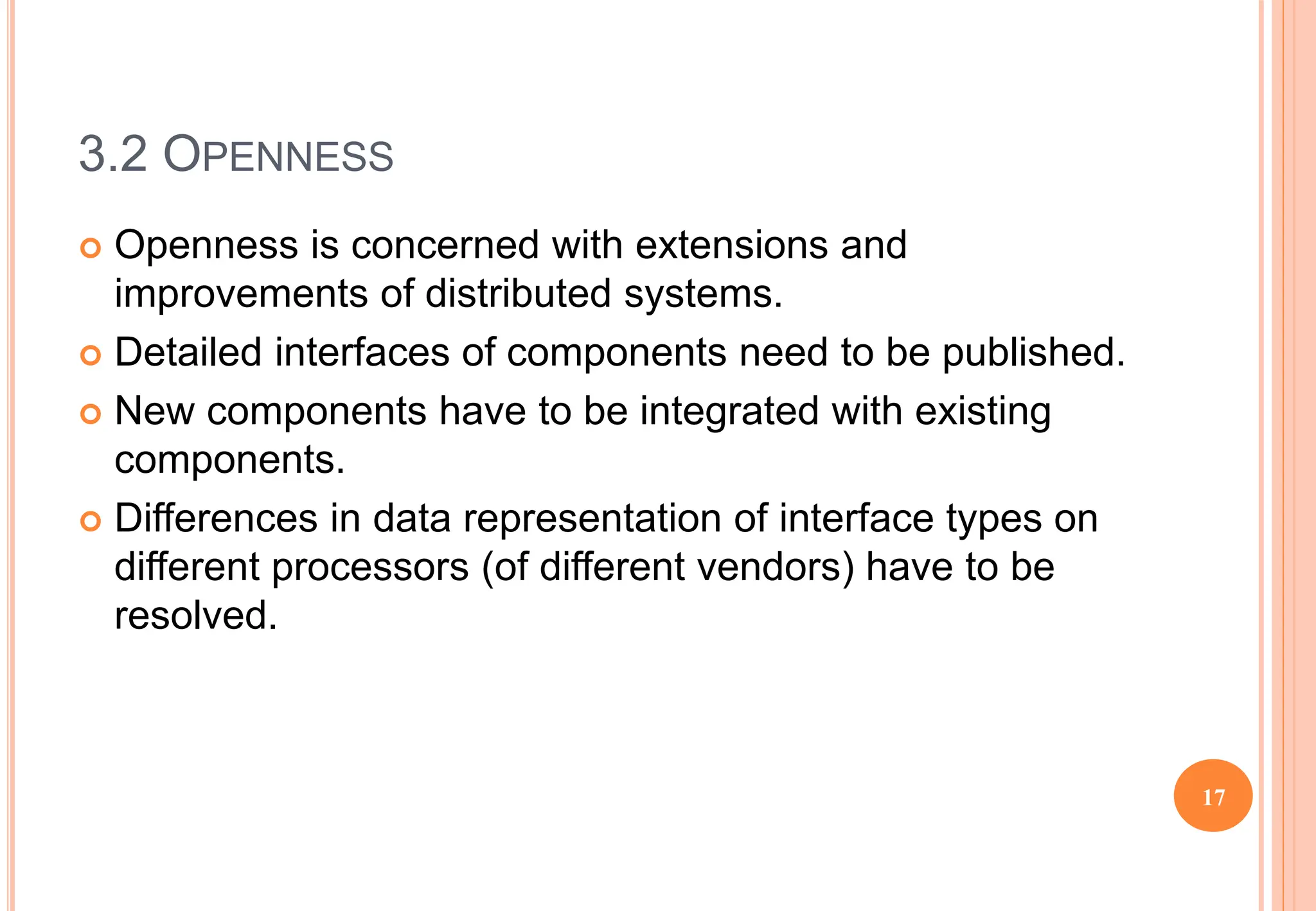 3.2 OPENNESS
 Openness is concerned with extensions and
improvements of distributed systems.
 Detailed interfaces of components need to be published.
 New components have to be integrated with existing
components.
 Differences in data representation of interface types on
different processors (of different vendors) have to be
resolved.
17
 