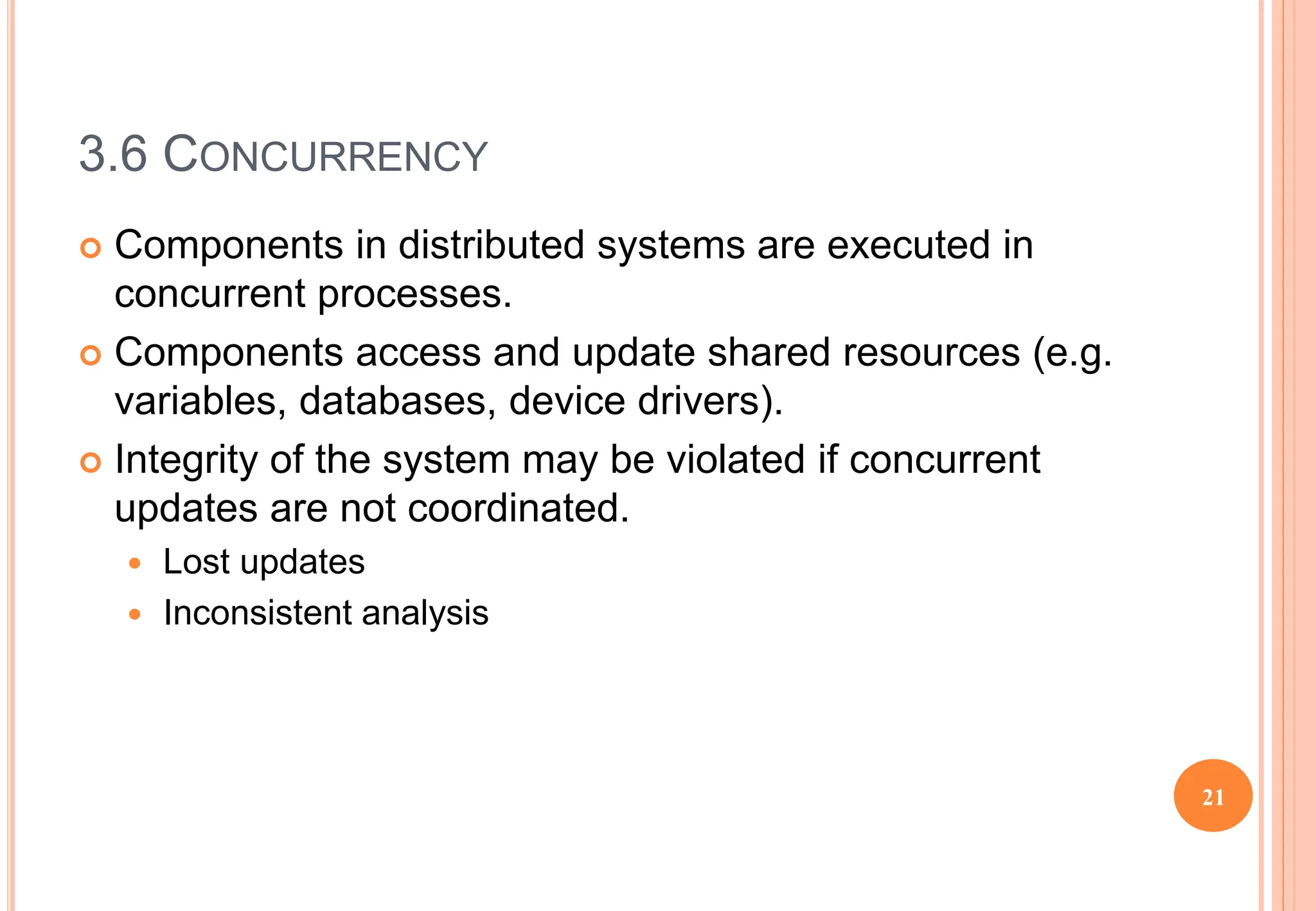 3.6 CONCURRENCY
 Components in distributed systems are executed in
concurrent processes.
 Components access and update shared resources (e.g.
variables, databases, device drivers).
 Integrity of the system may be violated if concurrent
updates are not coordinated.
 Lost updates
 Inconsistent analysis
21
 