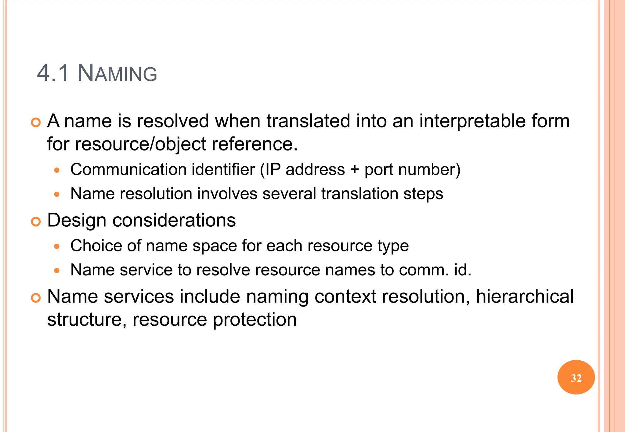 4.1 NAMING
 A name is resolved when translated into an interpretable form
for resource/object reference.
 Communication identifier (IP address + port number)
 Name resolution involves several translation steps
 Design considerations
 Choice of name space for each resource type
 Name service to resolve resource names to comm. id.
 Name services include naming context resolution, hierarchical
structure, resource protection
32
 