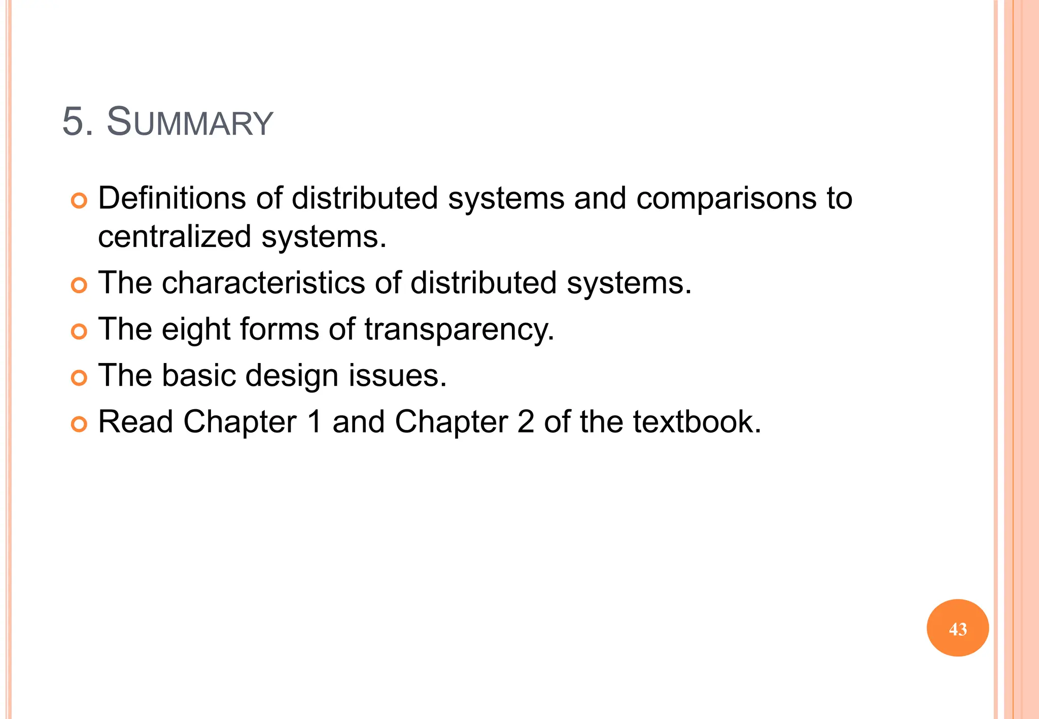 5. SUMMARY
 Definitions of distributed systems and comparisons to
centralized systems.
 The characteristics of distributed systems.
 The eight forms of transparency.
 The basic design issues.
 Read Chapter 1 and Chapter 2 of the textbook.
43
 