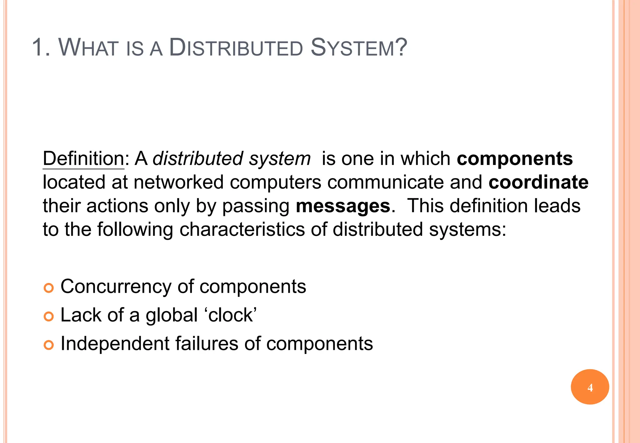 1. WHAT IS A DISTRIBUTED SYSTEM?
Definition: A distributed system is one in which components
located at networked computers communicate and coordinate
their actions only by passing messages. This definition leads
to the following characteristics of distributed systems:
 Concurrency of components
 Lack of a global ‘clock’
 Independent failures of components
4
 
