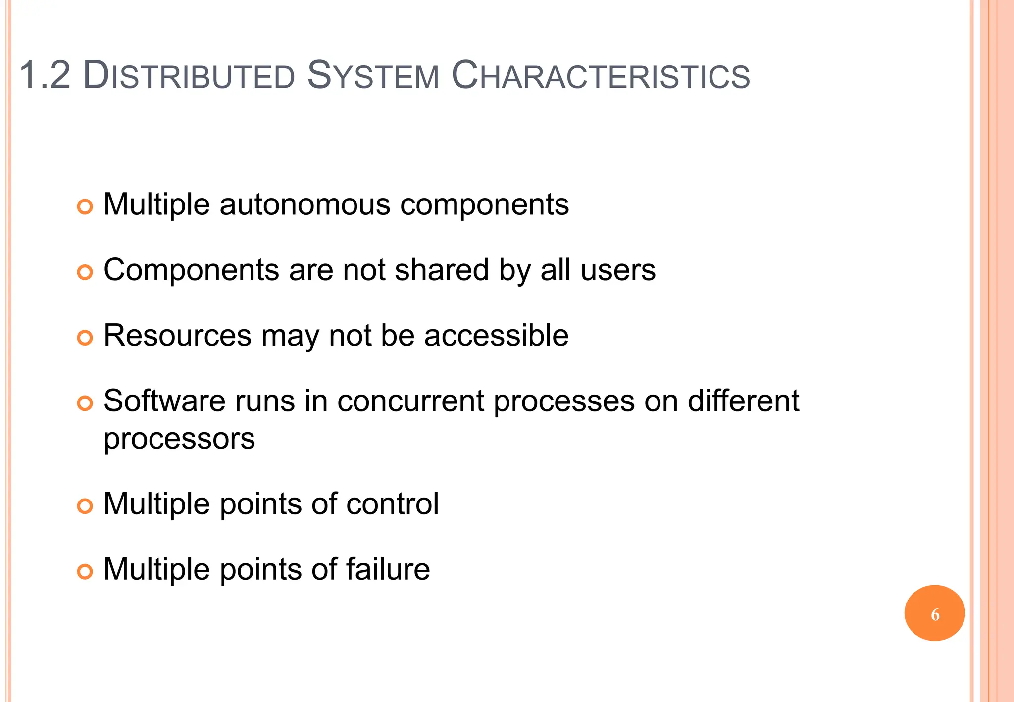 1.2 DISTRIBUTED SYSTEM CHARACTERISTICS
 Multiple autonomous components
 Components are not shared by all users
 Resources may not be accessible
 Software runs in concurrent processes on different
processors
 Multiple points of control
 Multiple points of failure
6
 