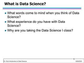 Ch. Eick Introduction to Data Science 8/28/2023
What is Data Science?
 What words come to mind when you think of Data
Science?
 What experience do you have with Data
Science?
 Why are you taking the Data Science I class?
1
 