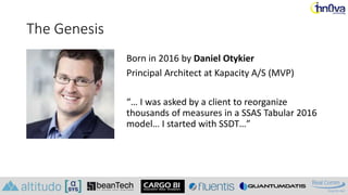 The Genesis
Born in 2016 by Daniel Otykier
Principal Architect at Kapacity A/S (MVP)
“… I was asked by a client to reorganize
thousands of measures in a SSAS Tabular 2016
model… I started with SSDT…”
 