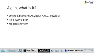 Again, what is it?
• Offline editor for SSAS 2016+ / AAS / Power BI
• It’s a JSON editor
• No diagram view
 