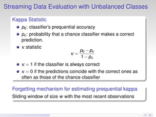 Streaming Data Evaluation with Unbalanced Classes
Kappa Statistic
p0: classiﬁer’s prequential accuracy
pc: probability that a chance classiﬁer makes a correct
prediction.
κ statistic
κ =
p0 −pc
1−pc
κ = 1 if the classiﬁer is always correct
κ = 0 if the predictions coincide with the correct ones as
often as those of the chance classiﬁer
Forgetting mechanism for estimating prequential kappa
Sliding window of size w with the most recent observations
10 / 26
 