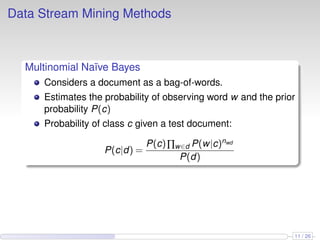 Data Stream Mining Methods
Multinomial Naïve Bayes
Considers a document as a bag-of-words.
Estimates the probability of observing word w and the prior
probability P(c)
Probability of class c given a test document:
P(c|d) =
P(c)∏w∈d P(w|c)nwd
P(d)
11 / 26
 