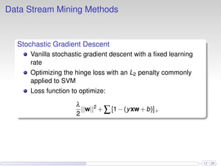 Data Stream Mining Methods
Stochastic Gradient Descent
Vanilla stochastic gradient descent with a ﬁxed learning
rate
Optimizing the hinge loss with an L2 penalty commonly
applied to SVM
Loss function to optimize:
λ
2
||w||2
+∑[1−(yxw+b)]+
12 / 26
 