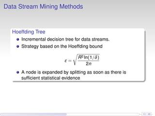 Data Stream Mining Methods
Hoeffding Tree
Incremental decision tree for data streams.
Strategy based on the Hoeffding bound
ε =
R2 ln(1/δ)
2n
A node is expanded by splitting as soon as there is
sufﬁcient statistical evidence
13 / 26
 