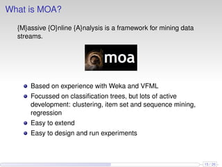 What is MOA?
{M}assive {O}nline {A}nalysis is a framework for mining data
streams.
Based on experience with Weka and VFML
Focussed on classiﬁcation trees, but lots of active
development: clustering, item set and sequence mining,
regression
Easy to extend
Easy to design and run experiments
15 / 26
 