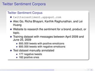 Twitter Sentiment Corpora
Twitter Sentiment Corpus
twittersentiment.appspot.com
Alec Go, Richa Bhayani, Karthik Raghunathan, and Lei
Huang
Website to research the sentiment for a brand, product, or
topic.
Training dataset with messages between April 2009 and
June 25, 2009
800,000 tweets with positive emoticons
800,000 tweets with negative emoticons
Test dataset manually annotated
177 negative tweets
182 positive ones
17 / 26
 