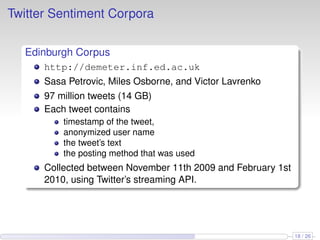 Twitter Sentiment Corpora
Edinburgh Corpus
http://demeter.inf.ed.ac.uk
Sasa Petrovic, Miles Osborne, and Victor Lavrenko
97 million tweets (14 GB)
Each tweet contains
timestamp of the tweet,
anonymized user name
the tweet’s text
the posting method that was used
Collected between November 11th 2009 and February 1st
2010, using Twitter’s streaming API.
18 / 26
 