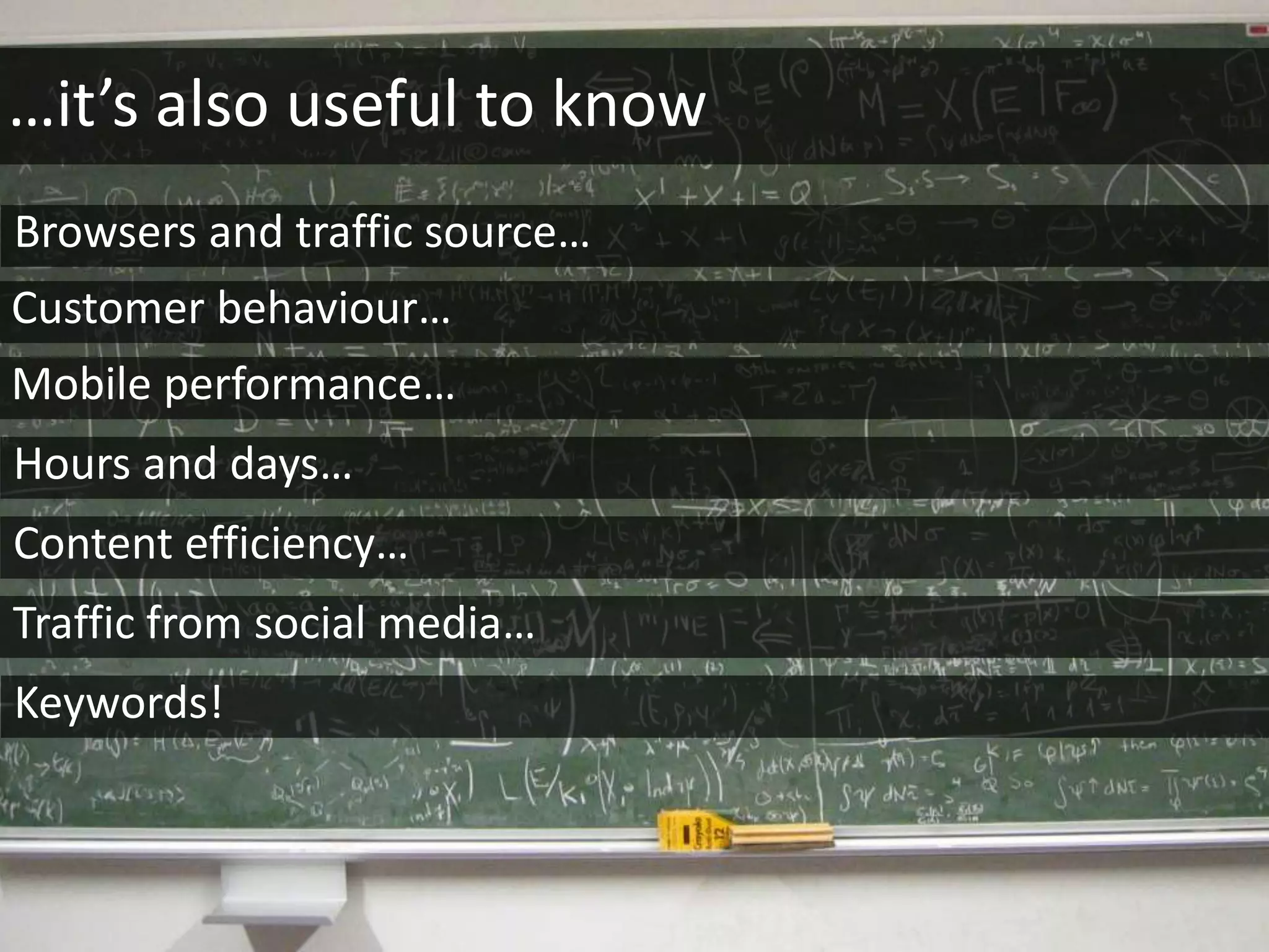 …it’s also useful to know
Browsers and traffic source…
Customer behaviour…
Content efficiency…
Hours and days…
Mobile performance…
Traffic from social media…
Keywords!
 