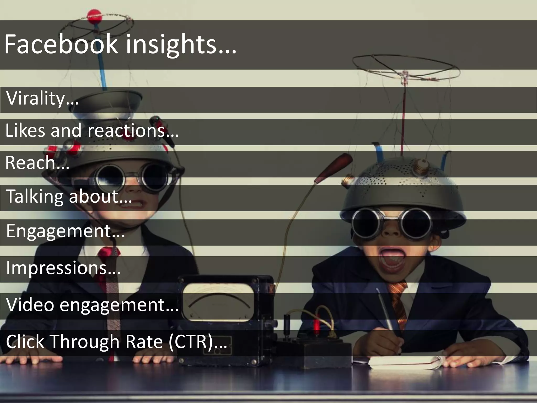 Facebook insights…
Virality…
Likes and reactions…
Talking about…
Reach…
Engagement…
Impressions…
Video engagement…
Click Through Rate (CTR)…
 