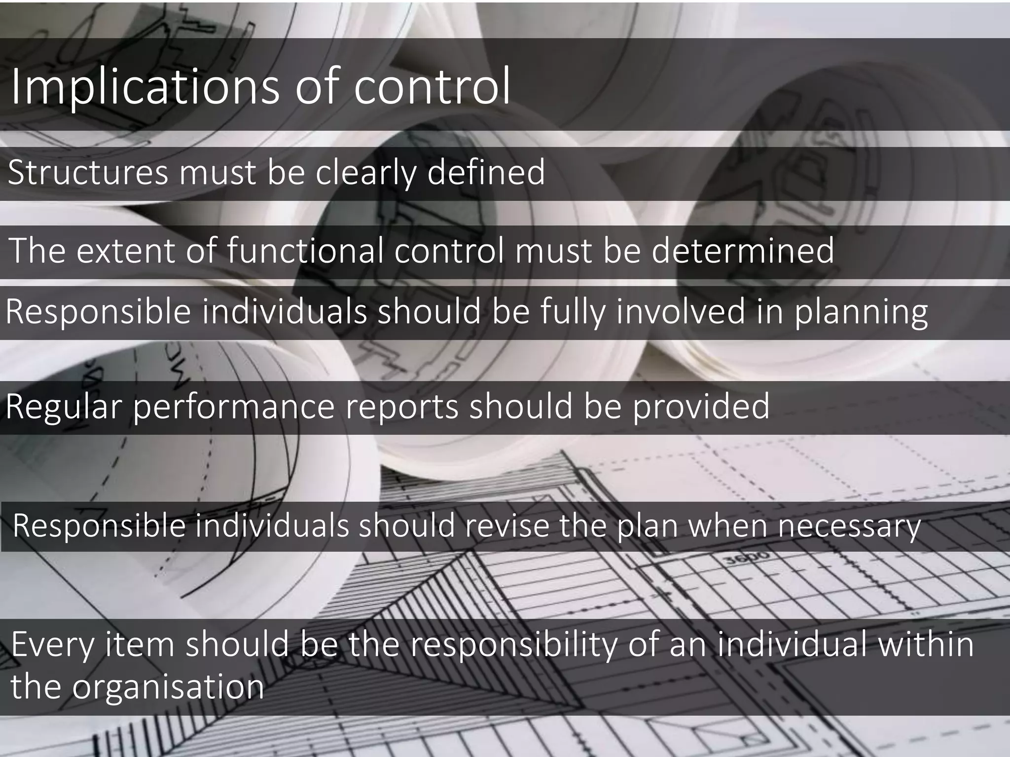 Implications of control
Structures must be clearly defined
The extent of functional control must be determined
Responsible individuals should be fully involved in planning
Regular performance reports should be provided
Responsible individuals should revise the plan when necessary
Every item should be the responsibility of an individual within
the organisation
 