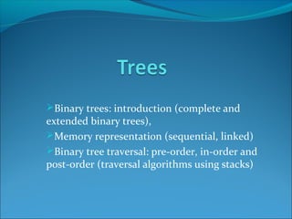 Binary trees: introduction (complete and
extended binary trees),
Memory representation (sequential, linked)
Binary tree traversal: pre-order, in-order and
post-order (traversal algorithms using stacks)
 