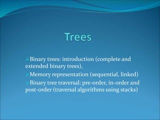 Binary trees: introduction (complete and
extended binary trees),
Memory representation (sequential, linked)
Binary tree traversal: pre-order, in-order and
post-order (traversal algorithms using stacks)
 