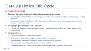 19
Data Analytics Life Cycle
3. Model Designing
 Consider the major data mining and predictive analytical techniques
 Ensure that the analytical techniques will enable you to meet the business objectives and prove or disprove your working
hypotheses
 In some cases, a single model does not suffice the requirements.Therefore, a series of techniques as part of the large
analytical workflow is needed.
 How people generally solve such a problem
 With the kind of data and resources available, consider if similar approaches will work or if you will need to create
something new
 Variable selection
 Consult stakeholders and subject matter experts
 Understand the relationships among the variables; possibly via visualization
 Examine whether the selected variables are actually correlated with the outcomes
 Dimensionality reduction helps select the most essential variables
 Watch for problems such as serial correlation and collinearity, which affect the validity of the models
 