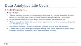 20
Data Analytics Life Cycle
3. Model Designing (Cont.)
 Model selection
 The main goal of this sub-step is to choose an analytical technique, or a short-list of candidate techniques
based on the end of the project or the purpose of analysis, for example, exploratory or prediction.
 For the selection of a model, the types of input and output variables play an important role.
 The team has to decide whether they should use one single model or a series of models depending on the
type of analysis they are doing.
 After selecting the model, a proper analytical tool is to be determined to fit the selected model.
 It is often useful to revisit the analytic challenge at this stage of the project and to ensure that the analytic
challenge is still relevant and that there is not any scope creep in the project.
 