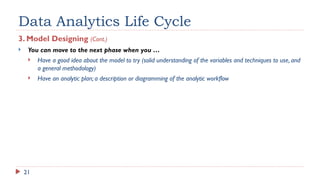 21
Data Analytics Life Cycle
3. Model Designing (Cont.)
 You can move to the next phase when you …
 Have a good idea about the model to try (solid understanding of the variables and techniques to use, and
a general methodology)
 Have an analytic plan; a description or diagramming of the analytic workflow
 
