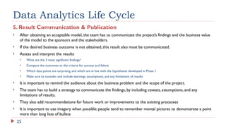 25
Data Analytics Life Cycle
5. Result Communication & Publication
 After obtaining an acceptable model, the team has to communicate the project’s findings and the business value
of the model to the sponsors and the stakeholders.
 If the desired business outcome is not obtained, this result also must be communicated.
 Assess and interpret the results
 What are the 3 most significant findings?
 Compare the outcomes to the criteria for success and failure
 Which data points are surprising, and which are in line with the hypotheses developed in Phase 1
 Make sure to consider and include warnings, assumptions, and any limitations of results
 It is important to remind the audience about the business problem and the scope of the project.
 The team has to build a strategy to communicate the findings, by including caveats, assumptions, and any
limitations of results.
 They also add recommendations for future work or improvements to the existing processes
 It is important to use imagery when possible; people tend to remember mental pictures to demonstrate a point
more than long lists of bullets
 