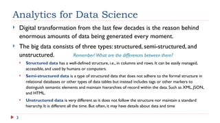 3
Analytics for Data Science
 Digital transformation from the last few decades is the reason behind
enormous amounts of data being generated every moment.
 The big data consists of three types: structured, semi-structured, and
unstructured. Remember!What are the differences between them?
 Structured data has a well-defined structure, i.e., in columns and rows. It can be easily managed,
accessible, and used by humans or computers.
 Semi-structured data is a type of structured data that does not adhere to the formal structure in
relational databases or other types of data tables but instead includes tags or other markers to
distinguish semantic elements and maintain hierarchies of record within the data. Such as XML, JSON,
and HTML.
 Unstructured data is very different as it does not follow the structure nor maintain a standard
hierarchy. It is different all the time. But often, it may have details about data and time
 