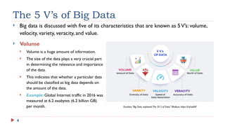 4
The 5 V’s of Big Data
 Big data is discussed with five of its characteristics that are known as 5V’s: volume,
velocity, variety, veracity, and value.
 Volume
 Volume is a huge amount of information.
 The size of the data plays a very crucial part
in determining the relevance and importance
of the data.
 This indicates that whether a particular data
should be classified as big data depends on
the amount of the data.
 Example: Global Internet traffic in 2016 was
measured at 6.2 exabytes (6.2 billion GB)
per month. Excelsior,“Big Data, explained:The 5V S of Data,” Medium, https://t.ly/ta6hP
 