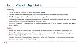 5
The 5 V’s of Big Data
 Velocity
 The term “velocity” refers to the speed of generation of data.
 The data flows in from different sources such as machines, networks, social media, and mobile phones.
 This flow is supposed to be as fast as close to real-time as possible.
 Velocity can give a greater competitive advantage when compared to volume. Sometimes, the need is to get limited
data in real-time rather than getting a bulk of data at low speed.
 Example: More than 3.5 billion searches are made on Google in a day. Facebook users are also rising year by year
by 22% (approx.).
 Variety
 Variety talks about the nature of data. This data might be structured, semi-structured, and unstructured data.
 It also refers to heterogeneous sources.When the data comes from both inside and outside of an enterprise, it
brings variety along with the volume from various resources.
 All types of data like photos, videos, and audio, making about 80% of the data to be completely unstructured and
structured data, are just the tip of the iceberg.
 