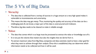 6
The 5 V’s of Big Data
 Veracity
 The data that is collected from a variety of sources in a huge amount at a very high speed makes it
vulnerable to inconsistencies and uncertainty.
 This means the data may get messy. Thus, monitoring the quality and accuracy of the data can be a
challenging task.As we know, a major part of the data is unstructured and irrelevant.
 Therefore, big data needs to be cleaned to make it reliable enough.
 Value
 The data that comes which is so large must be processed to extract the value or knowledge out of it.
 It is not just the volume that matters but also the insights that we derive from it.
 To extract maximum value from Big Data, companies and data scientists need to have a clear goal for
what they want to achieve through their analysis. Once this is established, they can determine which
information needs to be collected and how it will be used.
 