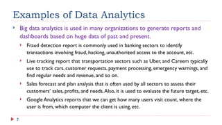 7
Examples of Data Analytics
 Big data analytics is used in many organizations to generate reports and
dashboards based on huge data of past and present.
 Fraud detection report is commonly used in banking sectors to identify
transactions involving fraud, hacking, unauthorized access to the account, etc.
 Live tracking report that transportation sectors such as Uber, and Careem typically
use to track cars, customer requests, payment processing, emergency warnings, and
find regular needs and revenue, and so on.
 Sales forecast and plan analysis that is often used by all sectors to assess their
customers’ sales, profits, and needs.Also, it is used to evaluate the future target, etc.
 Google Analytics reports that we can get how many users visit count, where the
user is from, which computer the client is using, etc.
 