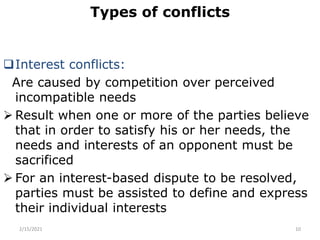 Types of conflicts
Interest conflicts:
Are caused by competition over perceived
incompatible needs
 Result when one or more of the parties believe
that in order to satisfy his or her needs, the
needs and interests of an opponent must be
sacrificed
 For an interest-based dispute to be resolved,
parties must be assisted to define and express
their individual interests
2/15/2021 10
 