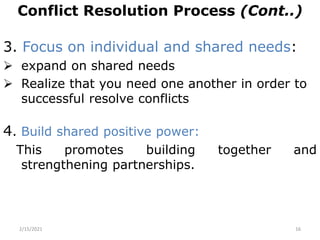 Conflict Resolution Process (Cont..)
3. Focus on individual and shared needs:
 expand on shared needs
 Realize that you need one another in order to
successful resolve conflicts
4. Build shared positive power:
This promotes building together and
strengthening partnerships.
2/15/2021 16
 