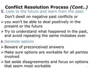 Conflict Resolution Process (Cont..)
5. Look to the future and learn from the past:
Don't dwell on negative past conflicts or
 you won't be able to deal positively in the
present or the future
 Try to understand what happened in the past,
and avoid repeating the same mistakes over.
6. Generate options
 Beware of preconceived answers
 Make sure options are workable for all parties
involved
 Set aside disagreements and focus on options
that seem most workable
2/15/2021 17
 