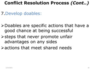 Conflict Resolution Process (Cont..)
7.Develop doables:
Doables are specific actions that have a
good chance at being successful
steps that never promote unfair
advantages on any sides
actions that meet shared needs
2/15/2021 18
 