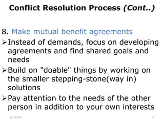 Conflict Resolution Process (Cont..)
8. Make mutual benefit agreements
Instead of demands, focus on developing
agreements and find shared goals and
needs
Build on "doable" things by working on
the smaller stepping-stone(way in)
solutions
Pay attention to the needs of the other
person in addition to your own interests
2/15/2021 19
 