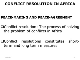 CONFLICT RESOLUTION IN AFRICA
PEACE-MAKING AND PEACE-AGREEMENT
Conflict resolution: The process of solving
the problem of conflicts in Africa
Conflict resolutions constitutes short-
term and long term measures.
2/15/2021 20
 