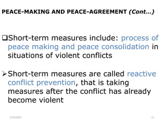 PEACE-MAKING AND PEACE-AGREEMENT (Cont…)
Short-term measures include: process of
peace making and peace consolidation in
situations of violent conflicts
Short-term measures are called reactive
conflict prevention, that is taking
measures after the conflict has already
become violent
2/15/2021 21
 