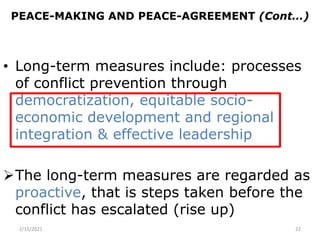 PEACE-MAKING AND PEACE-AGREEMENT (Cont…)
• Long-term measures include: processes
of conflict prevention through
democratization, equitable socio-
economic development and regional
integration & effective leadership
The long-term measures are regarded as
proactive, that is steps taken before the
conflict has escalated (rise up)
2/15/2021 22
 