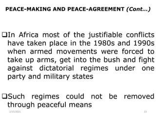 PEACE-MAKING AND PEACE-AGREEMENT (Cont…)
In Africa most of the justifiable conflicts
have taken place in the 1980s and 1990s
when armed movements were forced to
take up arms, get into the bush and fight
against dictatorial regimes under one
party and military states
Such regimes could not be removed
through peaceful means
2/15/2021 23
 