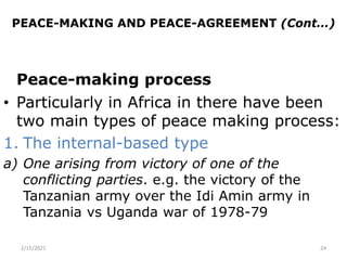 PEACE-MAKING AND PEACE-AGREEMENT (Cont…)
Peace-making process
• Particularly in Africa in there have been
two main types of peace making process:
1. The internal-based type
a) One arising from victory of one of the
conflicting parties. e.g. the victory of the
Tanzanian army over the Idi Amin army in
Tanzania vs Uganda war of 1978-79
2/15/2021 24
 