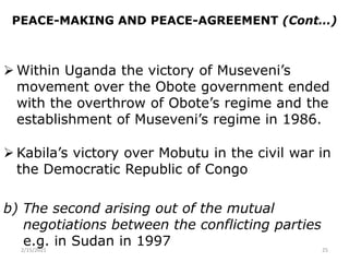 PEACE-MAKING AND PEACE-AGREEMENT (Cont…)
 Within Uganda the victory of Museveni’s
movement over the Obote government ended
with the overthrow of Obote’s regime and the
establishment of Museveni’s regime in 1986.
 Kabila’s victory over Mobutu in the civil war in
the Democratic Republic of Congo
b) The second arising out of the mutual
negotiations between the conflicting parties
e.g. in Sudan in 1997
2/15/2021 25
 