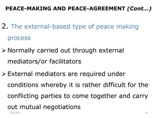 PEACE-MAKING AND PEACE-AGREEMENT (Cont…)
2. The external-based type of peace making
process
 Normally carried out through external
mediators/or facilitators
 External mediators are required under
conditions whereby it is rather difficult for the
conflicting parties to come together and carry
out mutual negotiations
2/15/2021 26
 
