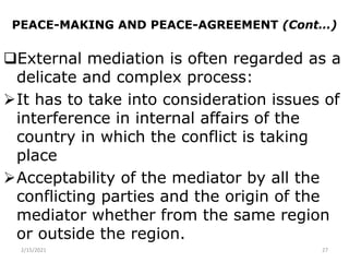 PEACE-MAKING AND PEACE-AGREEMENT (Cont…)
External mediation is often regarded as a
delicate and complex process:
It has to take into consideration issues of
interference in internal affairs of the
country in which the conflict is taking
place
Acceptability of the mediator by all the
conflicting parties and the origin of the
mediator whether from the same region
or outside the region.
2/15/2021 27
 