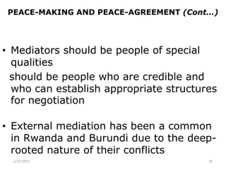 PEACE-MAKING AND PEACE-AGREEMENT (Cont…)
• Mediators should be people of special
qualities
should be people who are credible and
who can establish appropriate structures
for negotiation
• External mediation has been a common
in Rwanda and Burundi due to the deep-
rooted nature of their conflicts
2/15/2021 28
 