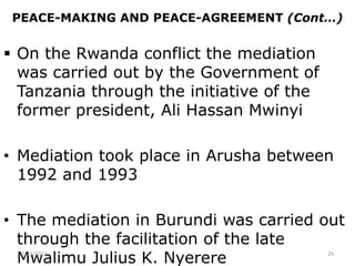PEACE-MAKING AND PEACE-AGREEMENT (Cont…)
 On the Rwanda conflict the mediation
was carried out by the Government of
Tanzania through the initiative of the
former president, Ali Hassan Mwinyi
• Mediation took place in Arusha between
1992 and 1993
• The mediation in Burundi was carried out
through the facilitation of the late
Mwalimu Julius K. Nyerere
2/15/2021 29
 